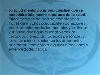 La salud mental no es una cuestión que se encuentra totalmente separada de la salud física , como se ha podido comprobar a través de muchos casos,existen conexiones entre las enfermedades mentales y las físicas y se suele decir que muchas veces las preocupaciones, las tragedias personales y las frustraciones, suelen ser los detonantes que darán comienzo a algunas afecciones o enfermedades físicas. 