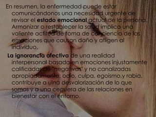 En resumen, la enfermedad puede estar comunicándonos una necesidad urgente de revisar el  estado emocional  actual de la persona. Armonizar o restablecer la salud implica una valiente actitud de toma de conciencia de las emociones que causan daño y afligen al individuo. La ignorancia afectiva  de una realidad interpersonal basada en emociones injustamente calificadas de "negativas" y no canalizadas apropiadamente: odio, culpa, egoísmo,y rabia, contribuye a ulna desvalorización de lo que somos y a una ceguera de las relaciones en bienestar con el entorno. 