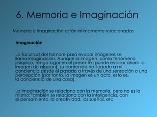 6. Memoria e Imaginación   Memoria e imaginación están íntimamente relacionadas  Imaginación La facultad del hombre para evocar imágenes se llama imaginación. Aunque la imagen, como fenómeno psíquico, tenga lugar en el presente (puede evocar ahora la imagen de alguien), su contenido ha llegado a mi conciencia desde el pasado a través de una sensación o una percepción (por tanto, la imagen es un acto, esto es, la conciencia de una cosa). La imaginación se relaciona con la memoria, pero no es lo mismo; también se relaciona con la inteligencia, con el pensamiento, la creatividad, los sueños, etc   