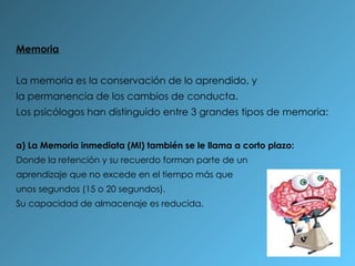 Memoria La memoria es la conservación de lo aprendido, y la permanencia de los cambios de conducta. Los psicólogos han distinguido entre 3 grandes tipos de memoria: a) La Memoria inmediata (MI) también se le llama a corto plazo: Donde la retención y su recuerdo forman parte de un aprendizaje que no excede en el tiempo más que unos segundos (15 o 20 segundos).  Su capacidad de almacenaje es reducida. 