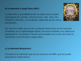 b) La Memoria a Largo Plazo (MLP):  La retención y la posibilidad de recuerdo aquí pueden prolongarse en cambio, durante horas, días, años, etc. Adquirir lo retenido, y actualizarlo, depende de las claves apropiadas. Por tanto la huella que suscita cualquier información en la memoria inmediata, es un aprendizaje rápido, por tanto también muy débil que desaparece y se pierde a menos que se repita una y otra vez hasta su transmisión a la memoria a largo plazo. c) La Memoria Bioquímica:  Consiste en la memoria que se encuentra en el ARN; que se puede transmitir en cierta forma. 
