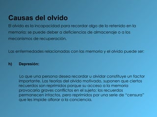 Causas del olvido El olvido es la incapacidad para recordar algo de lo retenido en la memoria; se puede deber a deficiencias de almacenaje o a los mecanismos de recuperación. Las enfermedades relacionadas con las memoria y el olvido puede ser: Depresión: Lo que una persona desea recordar u olvidar constituye un factor importante. Las teorías del olvido motivado, suponen que ciertos recuerdos son reprimidos porque su acceso a la memoria provocaría graves conflictos en el sujeto; los recuerdos permanecen intactos, pero reprimidos por una serie de “censura” que les impide aflorar a la conciencia. 
