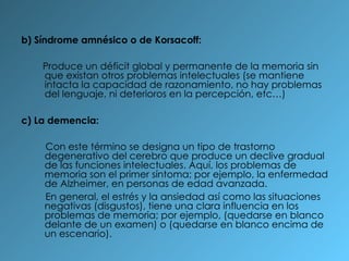 b) Síndrome amnésico o de Korsacoff:  Produce un déficit global y permanente de la memoria sin que existan otros problemas intelectuales (se mantiene intacta la capacidad de razonamiento, no hay problemas del lenguaje, ni deterioros en la percepción, etc…) c) La demencia:  Con este término se designa un tipo de trastorno degenerativo del cerebro que produce un declive gradual de las funciones intelectuales. Aquí, los problemas de memoria son el primer síntoma; por ejemplo, la enfermedad de Alzheimer, en personas de edad avanzada. En general, el estrés y la ansiedad así como las situaciones negativas (disgustos), tiene una clara influencia en los problemas de memoria; por ejemplo, (quedarse en blanco delante de un examen) o (quedarse en blanco encima de un escenario). 