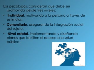Los psicólogos, consideran que debe ser promovida desde tres niveles: Individual,  motivando a la persona a través de estímulos,  Comunitario , asegurando la integración social del sujeto. Nivel estatal,  implementando y diseñando planes que faciliten el acceso a la salud pública. 