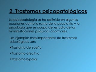 2. Trastornos psicopatológicos La psicopatología se ha definido en algunas ocasiones como la rama de la psiquiatría y la psicología que se ocupa del estudio de las manifestaciones psíquicas anormales. Los ejemplos mas importantes de trastornos psicológicos son: Trastorno del sueño Trastorno afectivo  Trastorno bipolar 