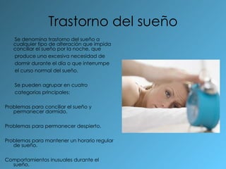 Trastorno del sueño Se denomina trastorno del sueño a cualquier tipo de alteración que impida conciliar el sueño por la noche, que produce una excesiva necesidad de dormir durante el día o que interrumpe el curso normal del sueño.  Se pueden agrupar en cuatro categorías principales: Problemas para conciliar el sueño y permanecer dormido. Problemas para permanecer despierto. Problemas para mantener un horario regular de sueño. Comportamientos inusuales durante el sueño. 