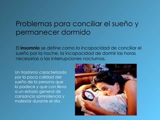 Problemas para conciliar el sueño y permanecer dormido El  insomnio  se define como la incapacidad de conciliar el sueño por la noche, la incapacidad de dormir las horas necesarias o las interrupciones nocturnas. Un trastorno caracterizado por la poca calidad del sueño de la persona que lo padece y que con lleva a un estado general de cansancio somnolencia y malestar durante el día .  