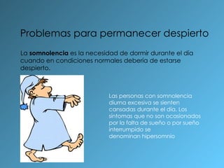 Problemas para permanecer despierto La  somnolencia  es la necesidad de dormir durante el día cuando en condiciones normales debería de estarse despierto . Las personas con somnolencia diurna excesiva se sienten cansadas durante el día. Los síntomas que no son ocasionados por la falta de sueño o por sueño interrumpido se denominan hipersomnio 