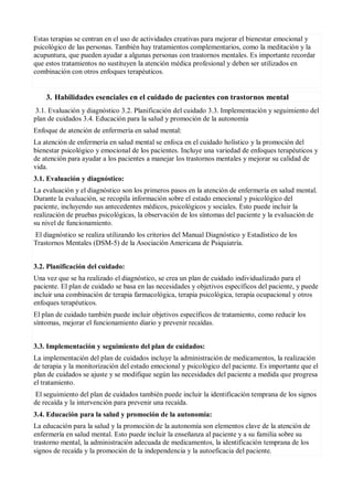 Estas terapias se centran en el uso de actividades creativas para mejorar el bienestar emocional y
psicológico de las personas. También hay tratamientos complementarios, como la meditación y la
acupuntura, que pueden ayudar a algunas personas con trastornos mentales. Es importante recordar
que estos tratamientos no sustituyen la atención médica profesional y deben ser utilizados en
combinación con otros enfoques terapéuticos.
3. Habilidades esenciales en el cuidado de pacientes con trastornos mental
3.1. Evaluación y diagnóstico 3.2. Planificación del cuidado 3.3. Implementación y seguimiento del
plan de cuidados 3.4. Educación para la salud y promoción de la autonomía
Enfoque de atención de enfermería en salud mental:
La atención de enfermería en salud mental se enfoca en el cuidado holístico y la promoción del
bienestar psicológico y emocional de los pacientes. Incluye una variedad de enfoques terapéuticos y
de atención para ayudar a los pacientes a manejar los trastornos mentales y mejorar su calidad de
vida.
3.1. Evaluación y diagnóstico:
La evaluación y el diagnóstico son los primeros pasos en la atención de enfermería en salud mental.
Durante la evaluación, se recopila información sobre el estado emocional y psicológico del
paciente, incluyendo sus antecedentes médicos, psicológicos y sociales. Esto puede incluir la
realización de pruebas psicológicas, la observación de los síntomas del paciente y la evaluación de
su nivel de funcionamiento.
El diagnóstico se realiza utilizando los criterios del Manual Diagnóstico y Estadístico de los
Trastornos Mentales (DSM-5) de la Asociación Americana de Psiquiatría.
3.2. Planificación del cuidado:
Una vez que se ha realizado el diagnóstico, se crea un plan de cuidado individualizado para el
paciente. El plan de cuidado se basa en las necesidades y objetivos específicos del paciente, y puede
incluir una combinación de terapia farmacológica, terapia psicológica, terapia ocupacional y otros
enfoques terapéuticos.
El plan de cuidado también puede incluir objetivos específicos de tratamiento, como reducir los
síntomas, mejorar el funcionamiento diario y prevenir recaídas.
3.3. Implementación y seguimiento del plan de cuidados:
La implementación del plan de cuidados incluye la administración de medicamentos, la realización
de terapia y la monitorización del estado emocional y psicológico del paciente. Es importante que el
plan de cuidados se ajuste y se modifique según las necesidades del paciente a medida que progresa
el tratamiento.
El seguimiento del plan de cuidados también puede incluir la identificación temprana de los signos
de recaída y la intervención para prevenir una recaída.
3.4. Educación para la salud y promoción de la autonomía:
La educación para la salud y la promoción de la autonomía son elementos clave de la atención de
enfermería en salud mental. Esto puede incluir la enseñanza al paciente y a su familia sobre su
trastorno mental, la administración adecuada de medicamentos, la identificación temprana de los
signos de recaída y la promoción de la independencia y la autoeficacia del paciente.
 