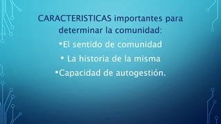 CARACTERISTICAS importantes para
determinar la comunidad:
•El sentido de comunidad
• La historia de la misma
•Capacidad de autogestión.
 