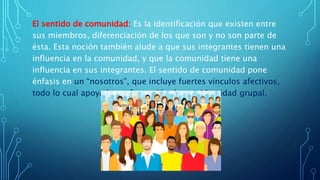 El sentido de comunidad: Es la identificación que existen entre
sus miembros, diferenciación de los que son y no son parte de
ésta. Esta noción también alude a que sus integrantes tienen una
influencia en la comunidad, y que la comunidad tiene una
influencia en sus integrantes. El sentido de comunidad pone
énfasis en un “nosotros”, que incluye fuertes vínculos afectivos,
todo lo cual apoya la conformación de una identidad grupal.
 