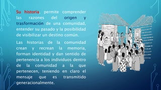 Su historia, permite comprender
las razones del origen y
trasformación de una comunidad,
entender su pasado y la posibilidad
de visibilizar un destino común.
Las historias de la comunidad
crean y recrean la memoria,
forman identidad y dan sentido de
pertenencia a los individuos dentro
de la comunidad a la que
pertenecen, teniendo en claro el
mensaje que es transmitido
generacionalmente.
 