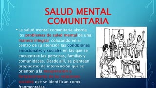 SALUD MENTAL
COMUNITARIA
• La salud mental comunitaria aborda
los problemas de salud mental de una
manera integral, colocando en el
centro de su atención las condiciones
emocionales y sociales en las que se
encuentran las personas, familias y
comunidades. Desde allí, se plantean
propuestas de intervención que se
orienten a la recuperación y
fortalecimiento de las relaciones
sociales que se identifican como
 