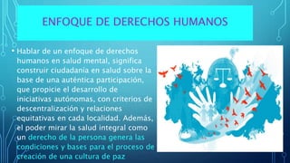 • Hablar de un enfoque de derechos
humanos en salud mental, significa
construir ciudadanía en salud sobre la
base de una auténtica participación,
que propicie el desarrollo de
iniciativas autónomas, con criterios de
descentralización y relaciones
equitativas en cada localidad. Además,
el poder mirar la salud integral como
un derecho de la persona genera las
condiciones y bases para el proceso de
creación de una cultura de paz
ENFOQUE DE DERECHOS HUMANOS
 