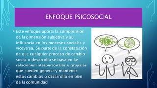 ENFOQUE PSICOSOCIAL
• Este enfoque aporta la comprensión
de la dimensión subjetiva y su
influencia en los procesos sociales y
viceversa. Se parte de la constatación
de que cualquier proceso de cambio
social o desarrollo se basa en las
relaciones interpersonales y grupales
que pueden generar y mantener
estos cambios o desarrollo en bien
de la comunidad
 