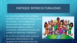 ENFOQUE INTERCULTURALIDAD
• La interculturalidad como enfoque
visibiliza cómo se da el diálogo entre
las culturas, con el objetivo de
contrarrestar las relaciones de
dominación política, social y
económica, incluyendo procesos de
cambio en relaciones cotidianas.
• Es un fin y un medio para construir
relaciones democráticas y de
igualdad de condiciones entre los
 