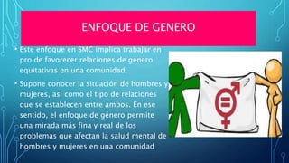 ENFOQUE DE GENERO
• Este enfoque en SMC implica trabajar en
pro de favorecer relaciones de género
equitativas en una comunidad.
• Supone conocer la situación de hombres y
mujeres, así como el tipo de relaciones
que se establecen entre ambos. En ese
sentido, el enfoque de género permite
una mirada más fina y real de los
problemas que afectan la salud mental de
hombres y mujeres en una comunidad
 