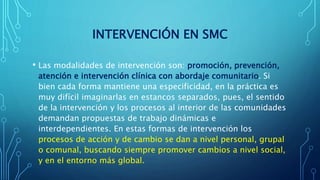 INTERVENCIÓN EN SMC
• Las modalidades de intervención son: promoción, prevención,
atención e intervención clínica con abordaje comunitario. Si
bien cada forma mantiene una especificidad, en la práctica es
muy difícil imaginarlas en estancos separados, pues, el sentido
de la intervención y los procesos al interior de las comunidades
demandan propuestas de trabajo dinámicas e
interdependientes. En estas formas de intervención los
procesos de acción y de cambio se dan a nivel personal, grupal
o comunal, buscando siempre promover cambios a nivel social,
y en el entorno más global.
 