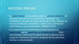 NOCIONES PREVIAS
• La salud mental es concebida como un proceso dinámico de
bienestar que permite a las personas desplegar sus
habilidades, afrontar el estrés normal de la vida, trabajar de
manera productiva y fructífera, y hacer una contribución
significativa a sus comunidades. (AMARES 2005)
• Los avances en el conocimiento actual muestran su vinculación
inextricable con la salud física y el bienestar social. Esta
interrelación, indica que la salud mental es decisiva para
asegurar el bienestar general y progreso de las personas,
familias y colectividades
 