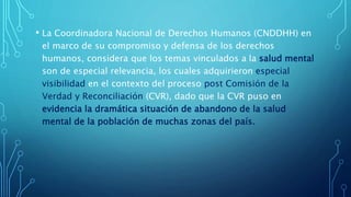 • La Coordinadora Nacional de Derechos Humanos (CNDDHH) en
el marco de su compromiso y defensa de los derechos
humanos, considera que los temas vinculados a la salud mental
son de especial relevancia, los cuales adquirieron especial
visibilidad en el contexto del proceso post Comisión de la
Verdad y Reconciliación (CVR), dado que la CVR puso en
evidencia la dramática situación de abandono de la salud
mental de la población de muchas zonas del país.
 