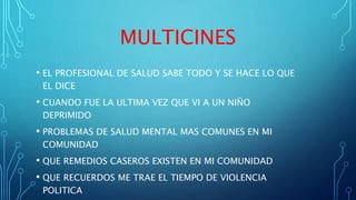 MULTICINES
• EL PROFESIONAL DE SALUD SABE TODO Y SE HACE LO QUE
EL DICE
• CUANDO FUE LA ULTIMA VEZ QUE VI A UN NIÑO
DEPRIMIDO
• PROBLEMAS DE SALUD MENTAL MAS COMUNES EN MI
COMUNIDAD
• QUE REMEDIOS CASEROS EXISTEN EN MI COMUNIDAD
• QUE RECUERDOS ME TRAE EL TIEMPO DE VIOLENCIA
POLITICA
 