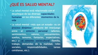 ¿QUÉ ES SALUD MENTAL?
• La salud mental está relacionada con el
despliegue de las diversas capacidades
humanas en los diferentes momentos de la
vida.
• La salud mental -más que un estado- es un
proceso dinámico, producto del interjuego
entre el entorno personal (afectos,
sentimientos, valores, pensamientos,
sueños, temores, fantasías, expectativas,
etc.) y el entorno sociocultural (familia,
trabajo, demandas de la realidad, roles
sociales, responsabilidades, tareas
cotidianas, etc.).
 