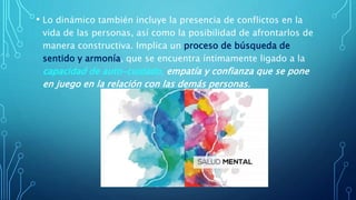 • Lo dinámico también incluye la presencia de conflictos en la
vida de las personas, así como la posibilidad de afrontarlos de
manera constructiva. Implica un proceso de búsqueda de
sentido y armonía, que se encuentra íntimamente ligado a la
capacidad de auto-cuidado, empatía y confianza que se pone
en juego en la relación con las demás personas.
 