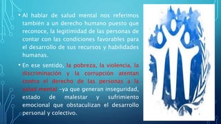 • Al hablar de salud mental nos referimos
también a un derecho humano puesto que
reconoce, la legitimidad de las personas de
contar con las condiciones favorables para
el desarrollo de sus recursos y habilidades
humanas.
• En ese sentido, la pobreza, la violencia, la
discriminación y la corrupción atentan
contra el derecho de las personas a la
salud mental -ya que generan inseguridad,
estado de malestar y sufrimiento
emocional que obstaculizan el desarrollo
personal y colectivo.
 