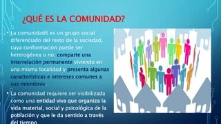 ¿QUÉ ES LA COMUNIDAD?
• La comunidad6 es un grupo social
diferenciado del resto de la sociedad,
cuya conformación puede ser
heterogénea o no; comparte una
interrelación permanente viviendo en
una misma localidad y presenta algunas
características e intereses comunes a
sus miembros.
• La comunidad requiere ser visibilizada
como una entidad viva que organiza la
vida material, social y psicológica de la
población y que le da sentido a través
 