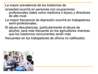 La mayor prevalencia de los trastornos de
ansiedad ocurrirá en personas con ocupaciones
profesionales (tales como medicina o leyes) y directores
de alto nivel.
La mayor frecuencia de depresión ocurrirá en trabajadores
semi-profesionales.
El abuso desustancias, particularmente el abuso de
alcohol, será más frecuente en los agricultores mientras
que los trastornos concurrentes serán más
frecuentes en los trabajadores de oficina no calificados.
 