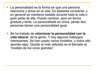  La personalidad es la forma en que una persona
reacciona y actúa en la vida. Es bastante constante, y
en general se mantiene estable durante toda la vida o
gran parte de ella. Puede cambiar, pero en forma
gradual y lenta. La personalidad es única, jamás dos
personas tienen una personalidad igual.
 Se ha tratado de relacionar la personalidad con la
vida laboral de la gente. Y hay algunos hallazgos
interesantes. Se han usado varios modelos, y todos ello
aportan algo. Quizás el más utilizado es el llamado el
“modelo de los cinco grandes”.
 