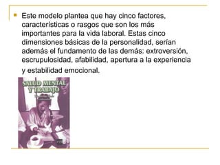  Este modelo plantea que hay cinco factores,
características o rasgos que son los más
importantes para la vida laboral. Estas cinco
dimensiones básicas de la personalidad, serían
además el fundamento de las demás: extroversión,
escrupulosidad, afabilidad, apertura a la experiencia
y estabilidad emocional.
 