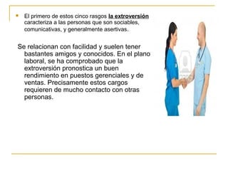  El primero de estos cinco rasgos la extroversión
caracteriza a las personas que son sociables,
comunicativas, y generalmente asertivas.
Se relacionan con facilidad y suelen tener
bastantes amigos y conocidos. En el plano
laboral, se ha comprobado que la
extroversión pronostica un buen
rendimiento en puestos gerenciales y de
ventas. Precisamente estos cargos
requieren de mucho contacto con otras
personas.
 