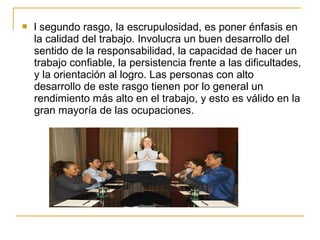  l segundo rasgo, la escrupulosidad, es poner énfasis en
la calidad del trabajo. Involucra un buen desarrollo del
sentido de la responsabilidad, la capacidad de hacer un
trabajo confiable, la persistencia frente a las dificultades,
y la orientación al logro. Las personas con alto
desarrollo de este rasgo tienen por lo general un
rendimiento más alto en el trabajo, y esto es válido en la
gran mayoría de las ocupaciones.
 