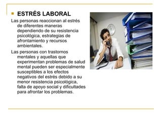  ESTRÉS LABORAL
Las personas reaccionan al estrés
de diferentes maneras
dependiendo de su resistencia
psicológica, estrategias de
afrontamiento y recursos
ambientales.
Las personas con trastornos
mentales y aquellas que
experimentan problemas de salud
mental pueden ser especialmente
susceptibles a los efectos
negativos del estrés debido a su
menor resistencia psicológica,
falta de apoyo social y dificultades
para afrontar los problemas.
 