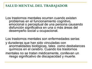 SALUD MENTAL DEL TRABAJADOR
Los trastornos mentales ocurren cuando existen
problemas en el funcionamiento cognitivo,
emocional o perceptual de una persona causando
disfunción significativa en una o más áreas del
desempeño social u ocupacional.
Los trastornos mentales son enfermedades serias
y duraderas que han sido vinculadas con
anormalidades biológicas, tales como desbalances
químicos en el cerebro. Cuando los trastornos
mentales no se tratan médicamente, conllevan un
riesgo significativo de discapacidad y muerte.
 