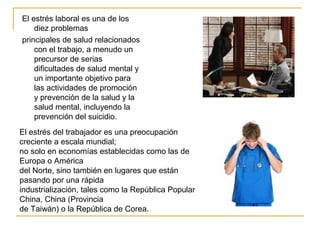 El estrés laboral es una de los
diez problemas
principales de salud relacionados
con el trabajo, a menudo un
precursor de serias
dificultades de salud mental y
un importante objetivo para
las actividades de promoción
y prevención de la salud y la
salud mental, incluyendo la
prevención del suicidio.
El estrés del trabajador es una preocupación
creciente a escala mundial;
no solo en economías establecidas como las de
Europa o América
del Norte, sino también en lugares que están
pasando por una rápida
industrialización, tales como la República Popular
China, China (Provincia
de Taiwán) o la República de Corea.
 
