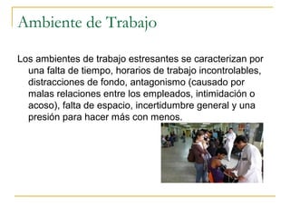 Ambiente de Trabajo
Los ambientes de trabajo estresantes se caracterizan por
una falta de tiempo, horarios de trabajo incontrolables,
distracciones de fondo, antagonismo (causado por
malas relaciones entre los empleados, intimidación o
acoso), falta de espacio, incertidumbre general y una
presión para hacer más con menos.
 