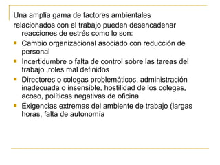 Una amplia gama de factores ambientales
relacionados con el trabajo pueden desencadenar
reacciones de estrés como lo son:
 Cambio organizacional asociado con reducción de
personal
 Incertidumbre o falta de control sobre las tareas del
trabajo ,roles mal definidos
 Directores o colegas problemáticos, administración
inadecuada o insensible, hostilidad de los colegas,
acoso, políticas negativas de oficina.
 Exigencias extremas del ambiente de trabajo (largas
horas, falta de autonomía
 