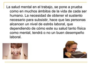 La salud mental en el trabajo, se pone a prueba
como en muchos ámbitos de la vida de cada ser
humano. La necesidad de obtener el sustento
necesario para subsistir, hace que las personas
alcancen un nivel de estrés laboral, que
dependiendo de cómo este su salud tanto física
como mental, tendrá o no un buen desempeño
laboral.
 