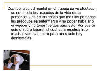 Cuando la salud mental en el trabajo se ve afectada,
se nota todo los aspectos de la vida de las
personas. Una de las cosas que mas las personas
les preocupa es enfermarse y no poder trabajar o
envejecer y no tener fuerzas para esto. Por suerte
esta el retiro laboral, el cual para muchos trae
muchas ventajas, pero para otros solo hay
desventajas.
 