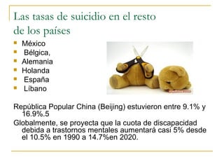 Las tasas de suicidio en el resto
de los países
 México
 Bélgica,
 Alemania
 Holanda
 España
 Líbano
República Popular China (Beijing) estuvieron entre 9.1% y
16.9%.5
Globalmente, se proyecta que la cuota de discapacidad
debida a trastornos mentales aumentará casi 5% desde
el 10.5% en 1990 a 14.7%en 2020.
 