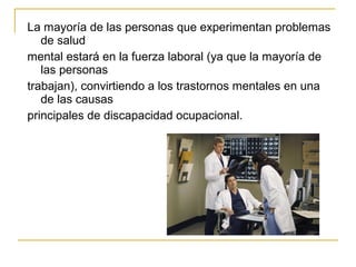 La mayoría de las personas que experimentan problemas
de salud
mental estará en la fuerza laboral (ya que la mayoría de
las personas
trabajan), convirtiendo a los trastornos mentales en una
de las causas
principales de discapacidad ocupacional.
 