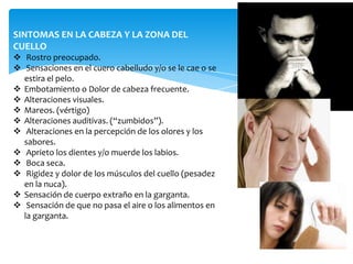 SINTOMAS EN LA CABEZA Y LA ZONA DEL
CUELLO
 Rostro preocupado.
 Sensaciones en el cuero cabelludo y/o se le cae o se
  estira el pelo.
 Embotamiento o Dolor de cabeza frecuente.
 Alteraciones visuales.
 Mareos. (vértigo)
 Alteraciones auditivas. (“zumbidos”).
 Alteraciones en la percepción de los olores y los
  sabores.
 Aprieto los dientes y/o muerde los labios.
 Boca seca.
 Rigidez y dolor de los músculos del cuello (pesadez
  en la nuca).
 Sensación de cuerpo extraño en la garganta.
 Sensación de que no pasa el aire o los alimentos en
  la garganta.
 