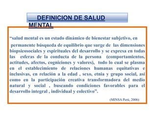      DEFINICION DE SALUD MENTAL“salud mental es un estado dinámico de bienestar subjetivo, en   permanente búsqueda de equilibrio que surge de  las dimensiones biopsicosociales y espirituales del desarrollo y se expresa en todas las  esferas de la conducta de la persona  (comportamientos, actitudes, afectos, cogniciones y valores),  todo lo cual se plasma en el establecimiento de relaciones humanas equitativas e inclusivas, en relación a la edad , sexo, etnia y grupo social, así como en la participación creativa transformadora del medio natural y social , buscando condiciones favorables para el desarrollo integral , individual y colectivo”.(MINSA Perú, 2006)