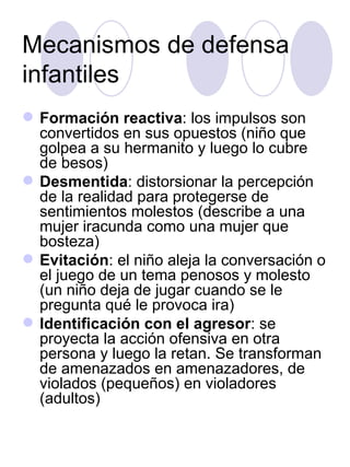 Mecanismos de defensa infantiles Formación reactiva : los impulsos son convertidos en sus opuestos (niño que golpea a su hermanito y luego lo cubre de besos) Desmentida : distorsionar la percepción de la realidad para protegerse de sentimientos molestos (describe a una mujer iracunda como una mujer que bosteza) Evitación : el niño aleja la conversación o el juego de un tema penosos y molesto (un niño deja de jugar cuando se le pregunta qué le provoca ira) Identificación con el agresor : se proyecta la acción ofensiva en otra persona y luego la retan. Se transforman de amenazados en amenazadores, de violados (pequeños) en violadores (adultos) 