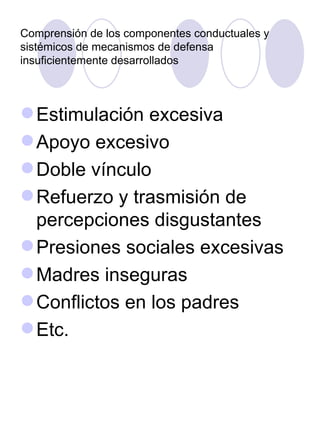 Comprensión de los componentes conductuales y sistémicos de mecanismos de defensa insuficientemente desarrollados Estimulación excesiva Apoyo excesivo Doble vínculo Refuerzo y trasmisión de percepciones disgustantes Presiones sociales excesivas Madres inseguras Conflictos en los padres Etc. 