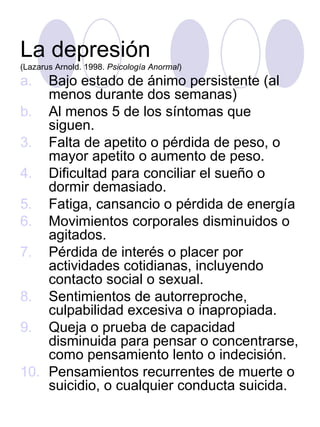 La depresión  (Lazarus Arnold. 1998.  Psicología Anormal ) Bajo estado de ánimo persistente (al menos durante dos semanas) Al menos 5 de los síntomas que siguen. Falta de apetito o pérdida de peso, o mayor apetito o aumento de peso. Dificultad para conciliar el sueño o dormir demasiado. Fatiga, cansancio o pérdida de energía Movimientos corporales disminuidos o agitados. Pérdida de interés o placer por actividades cotidianas, incluyendo contacto social o sexual. Sentimientos de autorreproche, culpabilidad excesiva o inapropiada. Queja o prueba de capacidad disminuida para pensar o concentrarse, como pensamiento lento o indecisión. Pensamientos recurrentes de muerte o suicidio, o cualquier conducta suicida. 
