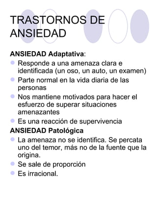 TRASTORNOS DE ANSIEDAD ANSIEDAD Adaptativa : Responde a una amenaza clara e identificada (un oso, un auto, un examen)  Parte normal en la vida diaria de las personas Nos mantiene motivados para hacer el esfuerzo de superar situaciones amenazantes  Es una reacción de supervivencia ANSIEDAD Patológica   La amenaza no se identifica. Se percata uno del temor, más no de la fuente que la origina. Se sale de proporción Es irracional. 
