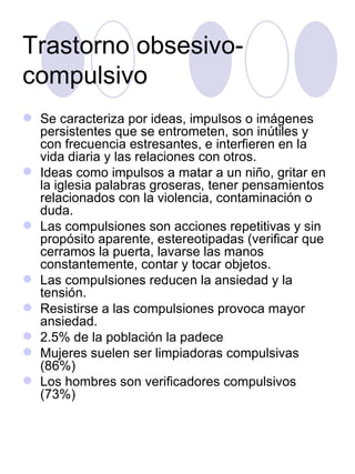 Trastorno obsesivo-compulsivo Se caracteriza por ideas, impulsos o imágenes persistentes que se entrometen, son inútiles y con frecuencia estresantes, e interfieren en la vida diaria y las relaciones con otros. Ideas como impulsos a matar a un niño, gritar en la iglesia palabras groseras, tener pensamientos relacionados con la violencia, contaminación o duda. Las compulsiones son acciones repetitivas y sin propósito aparente, estereotipadas (verificar que cerramos la puerta, lavarse las manos constantemente, contar y tocar objetos. Las compulsiones reducen la ansiedad y la tensión. Resistirse a las compulsiones provoca mayor ansiedad. 2.5% de la población la padece Mujeres suelen ser limpiadoras compulsivas (86%) Los hombres son verificadores compulsivos (73%) 